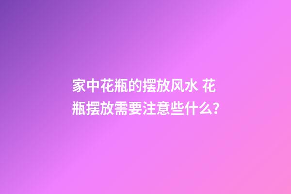 家中花瓶的摆放风水 花瓶摆放需要注意些什么？